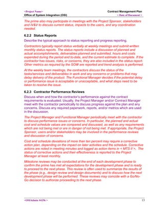 <Project Name>
Office of System Integration (OSI)
Contract Management Plan
< Date of Document >
The prime also may participate in meetings with the Project Sponsor, stakeholders
and IV&V to discuss current status, impacts to the users, and any coordination
needed.
6.2.2 Status Reports
Describe the typical approach to status reporting and progress reporting.
Contractors typically report status verbally at weekly meetings and submit written
monthly status reports. The status reports include a discussion of planned and
actual accomplishments, deliverables planned and submitted, hours and costs
expended during the period and to-date, and the current estimate to complete. If the
contractor has issues, risks, or concerns, they are also included in the status report.
Other metrics as required by the SOW are reported and trend analysis is performed.
At the weekly team meetings, the contractors discuss the status of the
tasks/services and deliverables in work and any concerns or problems that may
delay delivery of the product. The Functional Manager decides if the potential delay
or performance issue is acceptable or unacceptable, and what steps need to be
taken to resolve the issue.
6.2.3 Contractor Performance Reviews
Discuss when and how the contractor’s performance against the contract
requirements is evaluated. Usually, the Project Manager and/or Contract Manager
meet with the contractor periodically to discuss progress against the plan and any
concerns. Discuss any required paperwork, reports, and/or metrics which are used
in the discussion.
The Project Manager and Functional Manager periodically meet with the contractor
to discuss performance issues or concerns. In particular, the planned and actual
cost and schedule values are compared and discussed, as well as any requirements
which are not being met or are in danger of not being met. If appropriate, the Project
Sponsor, users and/or stakeholders may be involved in the performance reviews
and discussion of concerns.
Cost and schedule deviations of more than ten percent may require a corrective
action plan, depending on the impact on later activities and the schedule. Corrective
actions are noted in meeting minutes and logged as action items in < MTS II >. The
status of corrective actions and their effectiveness is reported to the Project
Manager at least monthly.
Milestone reviews may be conducted at the end of each development phase to
confirm the prime has met all expectations for the development phase and is ready
to proceed to the next phase. This review is often used to summarize the results of
the phase (e.g., design review and design documents) and to discuss how the next
development phase will be performed. These reviews may coincide with a Go/No-
Go decision to authorize proceeding to the next phase.
<OSIAdmin #4156 > 13
 