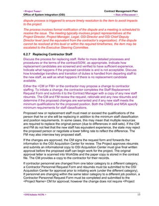 <Project Name>
Office of System Integration (OSI)
Contract Management Plan
< Date of Document >
dispute process is triggered to ensure timely resolution to the item to avoid impacts
to the project.
The process involves formal notification of the dispute and a meeting is scheduled to
resolve the issue. The meeting typically involves project representatives at the
Project Director, Project Manager, Legal, OSI Director and OSI Chief Deputy
Director level (and the equivalent from the contractor’s organization). If the dispute
cannot be resolved at this level or within the required timeframes, the item may be
escalated to the Executive Steering Committee.
6.2.7 Replacing Contractor Staff
Discuss the process for replacing staff. Refer to more detailed processes and
procedures or the terms of the contract/SOW, as appropriate. Indicate how
replacement candidates are screened and verified to have sufficient experience.
Indicate what happens if the proposed candidate is and is not acceptable. Discuss
how knowledge transfers and transition of duties is handled from departing staff to
the new staff, as well as what happens if there is no replacement candidate
available.
Either the <CM or FM> or the contractor may propose a change to contractor
staffing. To initiate a change, the contractor completes the Staff Replacement
Request Form and submits it to the Contract Manager with a copy of any new staff
résumés. The CM and FM review the request, rationale and any new résumés and
determine if the proposed changes are warranted and if any new staff meets the
minimum qualifications for the proposed position. Both the CMAS and MSA specify
minimum requirements for staff classifications.
Proposed new or replacement staff must meet or exceed the qualifications of the
person that he or she will be replacing in addition to the minimum staff classification
and position requirements. In some cases, this may mean that multiple resources
are required to replace the original person (due to differences in skill sets). If the CM
and FM do not feel that the new staff has equivalent experience, the state may reject
the proposed person or negotiate a lower billing rate to reflect the difference. The
FM may also interview key proposed staff.
If the changes are approved, the CM signs the request form and forwards the
information to the OSI Acquisition Center for review. The Project approves résumés
and submits an informational copy to OSI Acquisition Center must give final written
approval before the proposed staff can begin work for the project. The original
approval letter is scanned into WorkSite and the paper copy is stored in the contract
file. The CM provides a copy to the contractor for their records.
If contractor personnel are changed from one labor category to a different category,
a Contractor Personnel Request Form and résumés must be submitted to the OSI
Acquisition Center for approval prior to initiating work (under the different category).
If personnel are changing within the same labor category to a different job position, a
Contractor Personnel Request Form must be completed and submitted to the
<Project Name> CM for approval; however the change does not require <Project
<OSIAdmin #4156 > 15
 