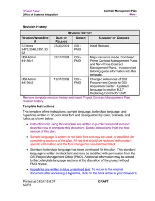 <Project Name>
Office of Systems Integration
Contract Management Plan
<Date>
Revision History
REVISION HISTORY
REVISION/WORKSITE
#
DATE OF
RELEASE
OWNER SUMMARY OF CHANGES
SIDdocs
2476,3346,3351,33
52
07/30/2004 SID -
PMO
Initial Release
OSI Admin
#4156v1
03/17/2008 OSI -
PMO
Major revisions made. Combined
Prime Contract Management Plans
and Non-Prime Contract
Management Plans. Incorporated
tailoring guide information into this
template.
OSI Admin
#4156v2
12/31/2008 OSI -
PMO
Changed references of OSI
Procurement Center to OSI
Acquisition Center. Updated
language in section 6.2.7
Replacing Contractor Staff
Remove template revision history and insert Project Contract Management Plan
revision history.
Template Instructions:
This template offers instructions, sample language, boilerplate language, and
hyperlinks written in 12-point Arial font and distinguished by color, brackets, and
italics as shown below:
• Instructions for using this template are written in purple bracketed text and
describe how to complete this document. Delete instructions from the final
version of this plan.
• Sample language is written in red italic font and may be used, or modified, for
completing sections of the plan. All red text should be replaced with project-
specific information and the font changed to non-italicized black.
• Standard boilerplate language has been developed for this plan. This standard
language is written in black font and may be modified with permission from the
OSI Project Management Office (PMO). Additional information may be added
to the boilerplate language sections at the discretion of the project without
PMO review.
• Hyperlinks are written in blue underlined text. To return to the original
document after accessing a hyperlink, click on the back arrow in your browser’s
Printed at 03/31/15 8:07
A3/P3
DRAFT
 