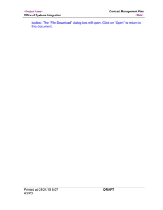 <Project Name>
Office of Systems Integration
Contract Management Plan
<Date>
toolbar. The “File Download” dialog box will open. Click on “Open” to return to
this document.
Printed at 03/31/15 8:07
A3/P3
DRAFT
 