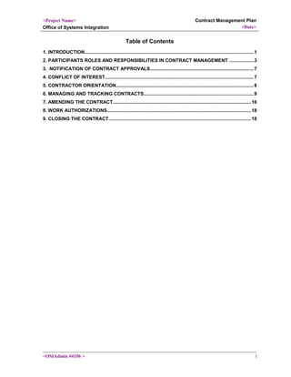 <Project Name>
Office of Systems Integration
Contract Management Plan
<Date>
Table of Contents
1. INTRODUCTION...............................................................................................................................1
2. PARTICIPANTS ROLES AND RESPONSIBILITIES IN CONTRACT MANAGEMENT ..................3
3. NOTIFICATION OF CONTRACT APPROVALS..............................................................................7
4. CONFLICT OF INTEREST................................................................................................................7
5. CONTRACTOR ORIENTATION.......................................................................................................8
6. MANAGING AND TRACKING CONTRACTS..................................................................................9
7. AMENDING THE CONTRACT........................................................................................................16
8. WORK AUTHORIZATIONS............................................................................................................18
9. CLOSING THE CONTRACT...........................................................................................................18
<OSIAdmin #4156 > i
 