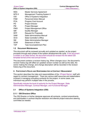 <Project Name>
Office of System Integration (OSI)
Contract Management Plan
< Date of Document >
MSA Master Services Agreement
MTS II Management Tracking System II
OSI Office of Systems Integration
PAM Personnel Action Manual
PCA Program Cost Account
PD Project Director
PM Project Manager
PMO Project Management Office
QM Quality Manager
RFP Request for Proposals
SAM State Administrative Manual
SCO State Controller’s Office
SM State Administrative Manager
SOW Statement of Work
TAP Task Accomplishment Plan
1.5 Document Maintenance
This document will be reviewed annually and updated as needed, as the project
proceeds through each phase of the system development life cycle. If the document
is written in an older format, the document should be revised into the latest OSI
template format at the next annual review.
This document contains a revision history log. When changes occur, the document’s
revision history log will reflect an updated version number as well as the date, the
owner making the change, and change description will be recorded in the revision
history log of the document.
2. PARTICIPANTS ROLES AND RESPONSIBILITIES IN CONTRACT MANAGEMENT
This section describes the roles and responsibilities of the <Project Name> staff with
regard to contract management. There are various staff resources and stakeholders
involved in managing consulting contracts for the project. In some cases, one
individual may perform multiple roles in the process.
Specifically indicate the level of authority for the Project Manager, State
Administrative Manager, Contract Manager, and Functional Manager.
2.1 Office of Systems Integration (OSI)
2.1.1 OSI Directors Office
The OSI Director or his/her designee approves all contracts, contract amendments,
and participates in contract dispute resolution and attends project executive steering
committee as needed.
<OSIAdmin #4156 > 3
 