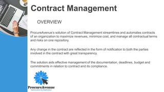 Contract Management
OVERVIEW
ProcureAvenue’s solution of Contract Management streamlines and automates contracts
of an organization to maximize revenues, minimize cost, and manage all contractual terms
and risks on one repository.
Any change in the contract are reflected in the form of notification to both the parties
involved in the contract with great transparency.
The solution aids effective management of the documentation, deadlines, budget and
commitments in relation to contract and its compliance.
 