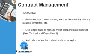 Contract Management
FEATURES
• Automate your contracts using features like – contract library,
clauses, templates, etc.
• One single place to manage major components of contract
(like: Contract and Commitment)
• Auto alerts when the contract is about to expire
 