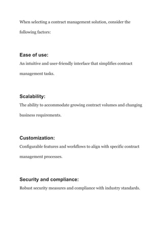 When selecting a contract management solution, consider the
following factors:
Ease of use:
An intuitive and user-friendly interface that simplifies contract
management tasks.
Scalability:
The ability to accommodate growing contract volumes and changing
business requirements.
Customization:
Configurable features and workflows to align with specific contract
management processes.
Security and compliance:
Robust security measures and compliance with industry standards.
 
