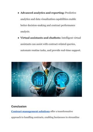 ● Advanced analytics and reporting: Predictive
analytics and data visualization capabilities enable
better decision-making and contract performance
analysis.
● Virtual assistants and chatbots: Intelligent virtual
assistants can assist with contract-related queries,
automate routine tasks, and provide real-time support.
Conclusion
Contract management solutions offer a transformative
approach to handling contracts, enabling businesses to streamline
 