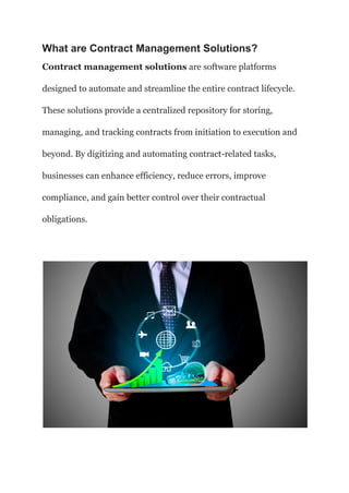 What are Contract Management Solutions?
Contract management solutions are software platforms
designed to automate and streamline the entire contract lifecycle.
These solutions provide a centralized repository for storing,
managing, and tracking contracts from initiation to execution and
beyond. By digitizing and automating contract-related tasks,
businesses can enhance efficiency, reduce errors, improve
compliance, and gain better control over their contractual
obligations.
 