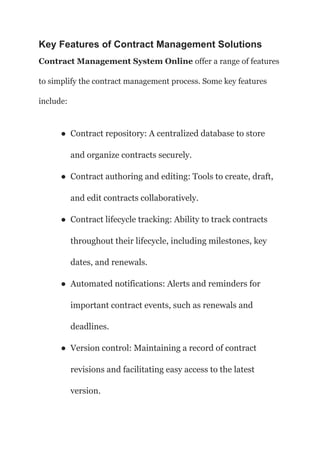 Key Features of Contract Management Solutions
Contract Management System Online offer a range of features
to simplify the contract management process. Some key features
include:
● Contract repository: A centralized database to store
and organize contracts securely.
● Contract authoring and editing: Tools to create, draft,
and edit contracts collaboratively.
● Contract lifecycle tracking: Ability to track contracts
throughout their lifecycle, including milestones, key
dates, and renewals.
● Automated notifications: Alerts and reminders for
important contract events, such as renewals and
deadlines.
● Version control: Maintaining a record of contract
revisions and facilitating easy access to the latest
version.
 