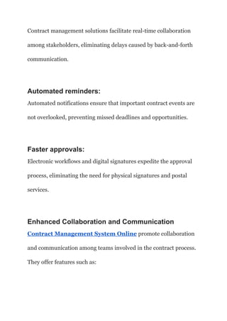 Contract management solutions facilitate real-time collaboration
among stakeholders, eliminating delays caused by back-and-forth
communication.
Automated reminders:
Automated notifications ensure that important contract events are
not overlooked, preventing missed deadlines and opportunities.
Faster approvals:
Electronic workflows and digital signatures expedite the approval
process, eliminating the need for physical signatures and postal
services.
Enhanced Collaboration and Communication
Contract Management System Online promote collaboration
and communication among teams involved in the contract process.
They offer features such as:
 