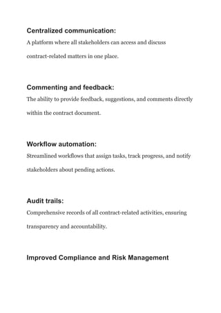 Centralized communication:
A platform where all stakeholders can access and discuss
contract-related matters in one place.
Commenting and feedback:
The ability to provide feedback, suggestions, and comments directly
within the contract document.
Workflow automation:
Streamlined workflows that assign tasks, track progress, and notify
stakeholders about pending actions.
Audit trails:
Comprehensive records of all contract-related activities, ensuring
transparency and accountability.
Improved Compliance and Risk Management
 