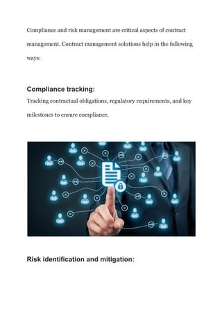 Compliance and risk management are critical aspects of contract
management. Contract management solutions help in the following
ways:
Compliance tracking:
Tracking contractual obligations, regulatory requirements, and key
milestones to ensure compliance.
Risk identification and mitigation:
 