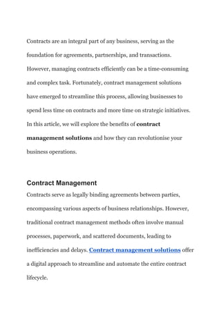 Contracts are an integral part of any business, serving as the
foundation for agreements, partnerships, and transactions.
However, managing contracts efficiently can be a time-consuming
and complex task. Fortunately, contract management solutions
have emerged to streamline this process, allowing businesses to
spend less time on contracts and more time on strategic initiatives.
In this article, we will explore the benefits of contract
management solutions and how they can revolutionise your
business operations.
Contract Management
Contracts serve as legally binding agreements between parties,
encompassing various aspects of business relationships. However,
traditional contract management methods often involve manual
processes, paperwork, and scattered documents, leading to
inefficiencies and delays. Contract management solutions offer
a digital approach to streamline and automate the entire contract
lifecycle.
 