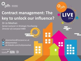 Contract management: The
key to unlock our influence?
Dr Jo Meehan
Senior Lecturer in Strategic Purchasing
Director of Liverpool MBA
drjomeehan@liverpool.ac.uk
@drjomeehan
uk.linkedin.com/in/drjomeehan
 