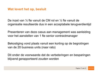 Pagina 17 van 21
​De inzet van ¼ fte vanuit de CM rol en ¼ fte vanuit de
organisatie resulteerde dus in een acceptabele terugverdientijd
​Presenteren van deze casus aan management was aanleiding
voor het aanstellen van 1 fte senior contractmanager
​Bekostiging vond plaats vanuit een korting op de begrotingen
van de 20 business units (naar rato)
​Dit onder de voorwaarde dat de verbeteringen en besparingen
blijvend gerapporteerd zouden worden
Wat levert het op, besluit
 