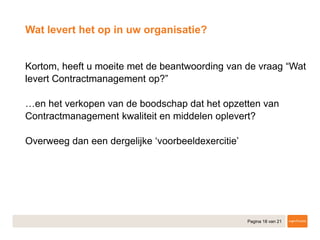 Pagina 18 van 21
​Kortom, heeft u moeite met de beantwoording van de vraag “Wat
levert Contractmanagement op?”
​…en het verkopen van de boodschap dat het opzetten van
Contractmanagement kwaliteit en middelen oplevert?
​Overweeg dan een dergelijke ‘voorbeeldexercitie’
Wat levert het op in uw organisatie?
 