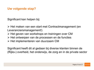 Pagina 19 van 21
​Significant kan helpen bij:
• Het maken van een start met Contractmanagement (en
Leveranciersmanagement!)
• Het geven van workshops en trainingen over CM
• Het ontwerpen van de processen en de functies
• Het implementeren van duurzaam CM
​Significant heeft dit al gedaan bij diverse klanten binnen de
(Rijks-) overheid, het onderwijs, de zorg en in de private sector
Uw volgende stap?
 