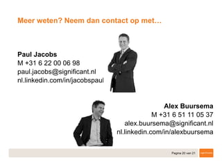 Pagina 20 van 21
​Paul Jacobs
​M +31 6 22 00 06 98
paul.jacobs@significant.nl
nl.linkedin.com/in/jacobspaul
Alex Buursema
​M +31 6 51 11 05 37
alex.buursema@significant.nl
​nl.linkedin.com/in/alexbuursema
​
Meer weten? Neem dan contact op met…
 