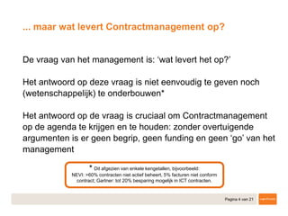 Pagina 4 van 21
... maar wat levert Contractmanagement op?
​De vraag van het management is: ‘wat levert het op?’
​Het antwoord op deze vraag is niet eenvoudig te geven noch
(wetenschappelijk) te onderbouwen*
​Het antwoord op de vraag is cruciaal om Contractmanagement
op de agenda te krijgen en te houden: zonder overtuigende
argumenten is er geen begrip, geen funding en geen ‘go’ van het
management
* Dit afgezien van enkele kengetallen, bijvoorbeeld:
NEVI: >60% contracten niet actief beheert, 5% facturen niet conform
contract; Gartner: tot 20% besparing mogelijk in ICT contracten.
 