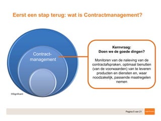 Pagina 5 van 21
Contract-
management
Eerst een stap terug: wat is Contractmanagement?
Kernvraag:
Doen we de goede dingen?
Monitoren van de naleving van de
contractafspraken, optimaal benutten
(van de voorwaarden) van te leveren
producten en diensten en, waar
noodzakelijk, passende maatregelen
nemen
Contract-
management
 