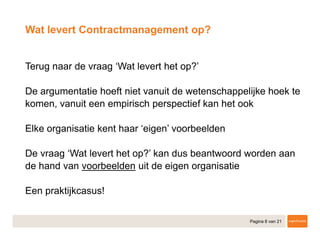 Pagina 8 van 21
​Terug naar de vraag ‘Wat levert het op?’
​De argumentatie hoeft niet vanuit de wetenschappelijke hoek te
komen, vanuit een empirisch perspectief kan het ook
​Elke organisatie kent haar ‘eigen’ voorbeelden
​De vraag ‘Wat levert het op?’ kan dus beantwoord worden aan
de hand van voorbeelden uit de eigen organisatie
​Een praktijkcasus!
Wat levert Contractmanagement op?
 