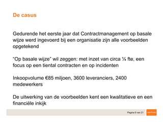 Pagina 9 van 21
​Gedurende het eerste jaar dat Contractmanagement op basale
wijze werd ingevoerd bij een organisatie zijn alle voorbeelden
opgetekend
​“Op basale wijze” wil zeggen: met inzet van circa ¼ fte, een
focus op een tiental contracten en op incidenten
​Inkoopvolume €85 miljoen, 3600 leveranciers, 2400
medewerkers
​De uitwerking van de voorbeelden kent een kwalitatieve en een
financiële inkijk
De casus
 