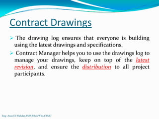 Contract Drawings
          The drawing log ensures that everyone is building
         using the latest drawings and specifications.
          Contract Manager helps you to use the drawings log to
         manage your drawings, keep on top of the latest
         revision, and ensure the distribution to all project
         participants.




Eng: Anas El-Wahdan,PMP,Who'sWho,CPMC
 
