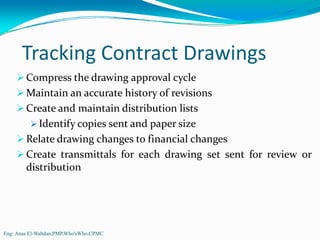 Tracking Contract Drawings
        Compress the drawing approval cycle
        Maintain an accurate history of revisions
        Create and maintain distribution lists
           Identify copies sent and paper size
        Relate drawing changes to financial changes
        Create transmittals for each drawing set sent for review or
        distribution




Eng: Anas El-Wahdan,PMP,Who'sWho,CPMC
 
