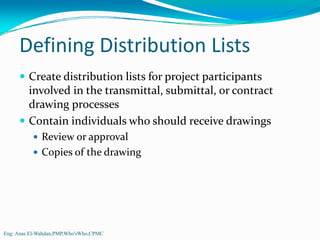 Defining Distribution Lists
         Create distribution lists for project participants 
         involved in the transmittal, submittal, or contract 
         drawing processes
         Contain individuals who should receive drawings
              Review or approval
              Copies of the drawing




Eng: Anas El-Wahdan,PMP,Who'sWho,CPMC
 