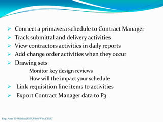 Connect a primavera schedule to Contract Manager
         Track submittal and delivery activities
         View contractors activities in daily reports
         Add change order activities when they occur
         Drawing sets
                   Monitor key design reviews
                   How will the impact your schedule
          Link requisition line items to activities
          Export Contract Manager data to P3


Eng: Anas El-Wahdan,PMP,Who'sWho,CPMC
 