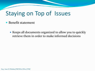 Staying on Top of  Issues 
         Benefit statement

              Keeps all documents organized to allow you to quickly 
              retrieve them in order to make informed decisions




Eng: Anas El-Wahdan,PMP,Who'sWho,CPMC
 