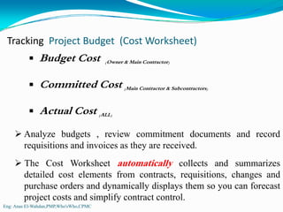 Tracking  Project Budget  (Cost Worksheet)
               Budget Cost              (Owner & Main Contractor)



               Committed Cost (Main Contractor & Subcontractors)

               Actual Cost (ALL)
        Analyze budgets , review commitment documents and record
        requisitions and invoices as they are received.
        The Cost Worksheet automatically collects and summarizes
        detailed cost elements from contracts, requisitions, changes and
        purchase orders and dynamically displays them so you can forecast
        project costs and simplify contract control.
Eng: Anas El-Wahdan,PMP,Who'sWho,CPMC
 