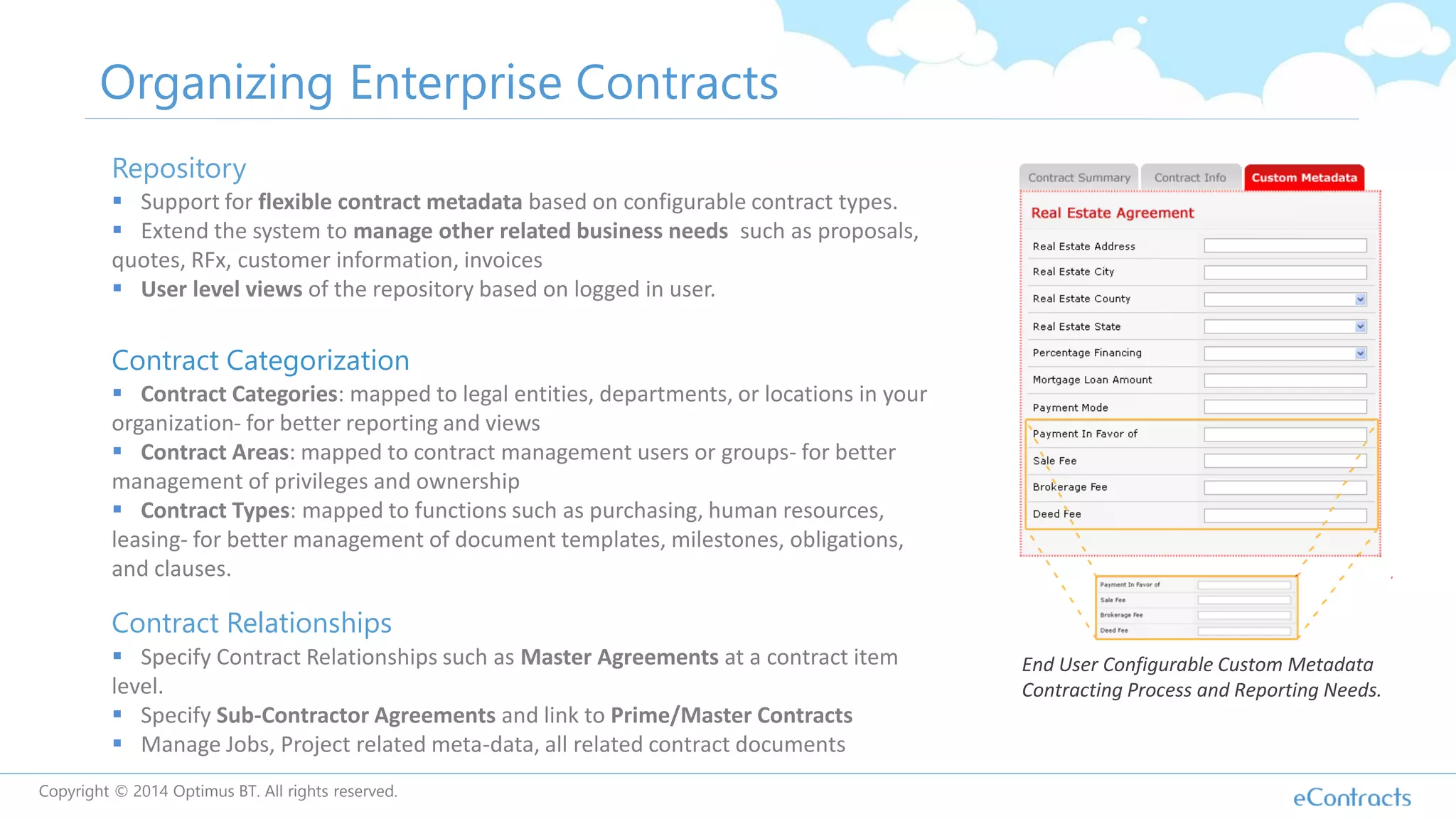 Organizing Enterprise Contracts
Repository
 Support for flexible contract metadata based on configurable contract types.
 Extend the system to manage other related business needs such as proposals,
quotes, RFx, customer information, invoices
 User level views of the repository based on logged in user.
Contract Categorization
 Contract Categories: mapped to legal entities, departments, or locations in your
organization- for better reporting and views
 Contract Areas: mapped to contract management users or groups- for better
management of privileges and ownership
 Contract Types: mapped to functions such as purchasing, human resources,
leasing- for better management of document templates, milestones, obligations,
and clauses.
Contract Relationships
 Specify Contract Relationships such as Master Agreements at a contract item
level.
 Specify Sub-Contractor Agreements and link to Prime/Master Contracts
 Manage Jobs, Project related meta-data, all related contract documents
End User Configurable Custom Metadata
Contracting Process and Reporting Needs.
Copyright © 2014 Optimus BT. All rights reserved.
 