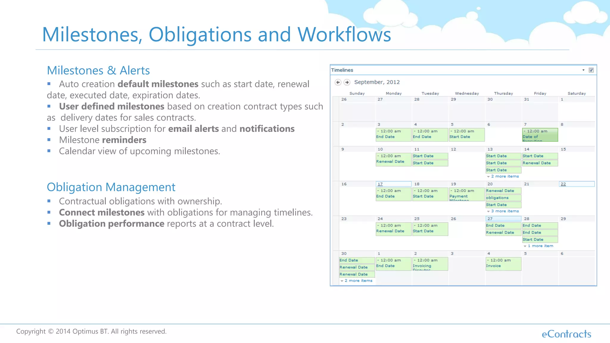 Milestones, Obligations and Workflows
Milestones & Alerts
 Auto creation default milestones such as start date, renewal
date, executed date, expiration dates.
 User defined milestones based on creation contract types such
as delivery dates for sales contracts.
 User level subscription for email alerts and notifications
 Milestone reminders
 Calendar view of upcoming milestones.
Obligation Management
 Contractual obligations with ownership.
 Connect milestones with obligations for managing timelines.
 Obligation performance reports at a contract level.
Copyright © 2014 Optimus BT. All rights reserved.
 