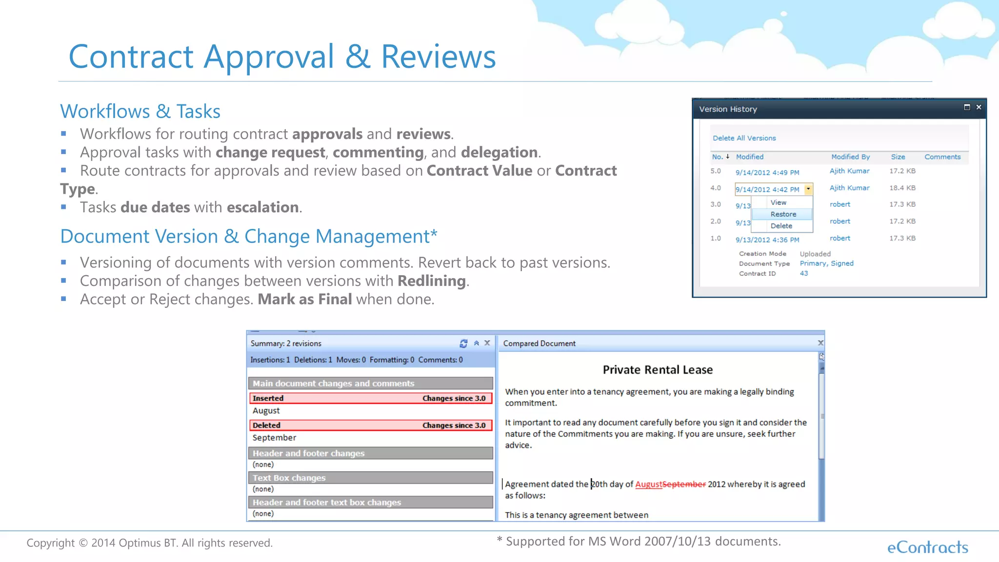 Contract Approval & Reviews
Workflows & Tasks
 Workflows for routing contract approvals and reviews.
 Approval tasks with change request, commenting, and delegation.
 Route contracts for approvals and review based on Contract Value or Contract
Type.
 Tasks due dates with escalation.
Document Version & Change Management*
 Versioning of documents with version comments. Revert back to past versions.
 Comparison of changes between versions with Redlining.
 Accept or Reject changes. Mark as Final when done.
* Supported for MS Word 2007/10/13 documents.Copyright © 2014 Optimus BT. All rights reserved.
 