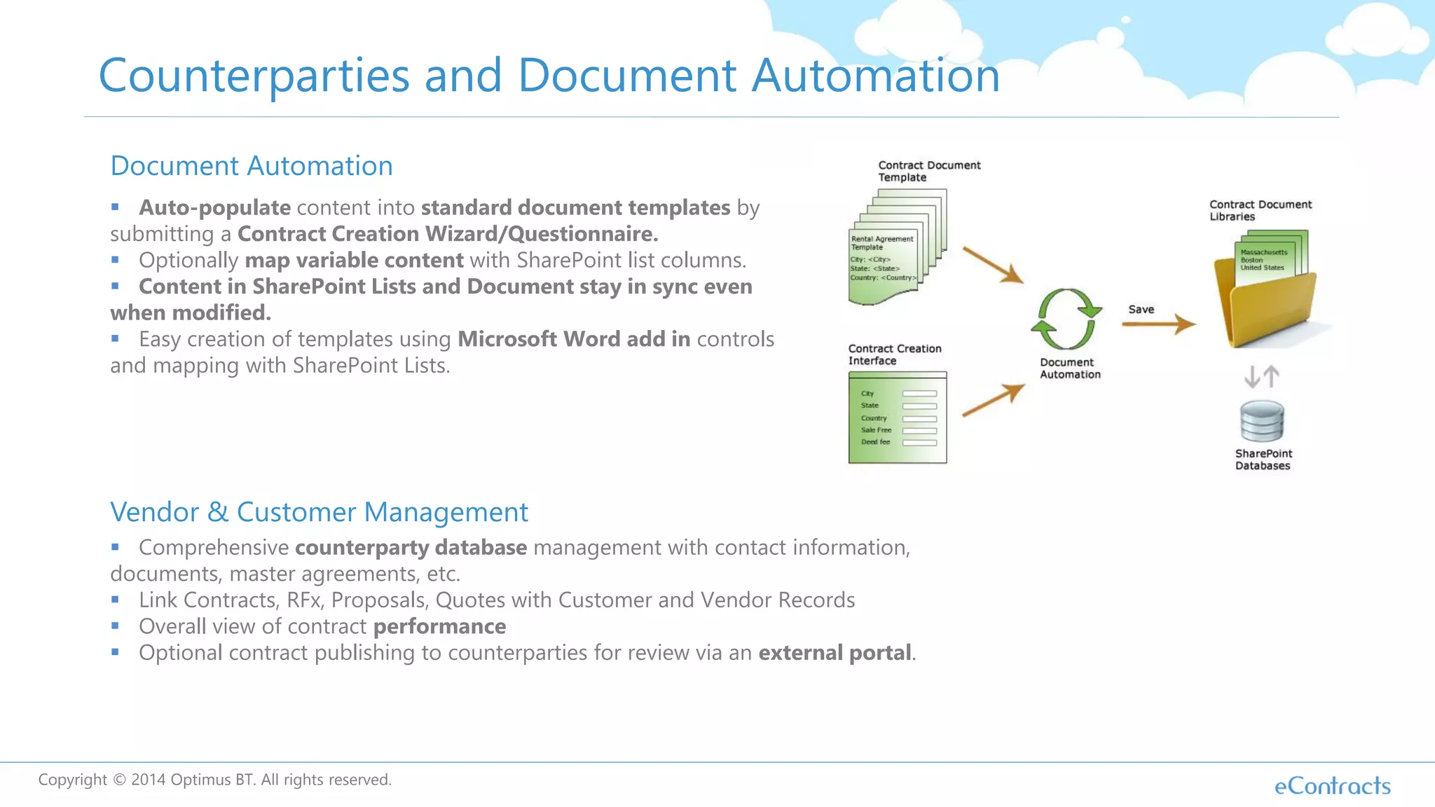 Counterparties and Document Automation
Document Automation
 Auto-populate content into standard document templates by
submitting a Contract Creation Wizard/Questionnaire.
 Optionally map variable content with SharePoint list columns.
 Content in SharePoint Lists and Document stay in sync even
when modified.
 Easy creation of templates using Microsoft Word add in controls
and mapping with SharePoint Lists.
Vendor & Customer Management
 Comprehensive counterparty database management with contact information,
documents, master agreements, etc.
 Link Contracts, RFx, Proposals, Quotes with Customer and Vendor Records
 Overall view of contract performance
 Optional contract publishing to counterparties for review via an external portal.
Copyright © 2014 Optimus BT. All rights reserved.
 