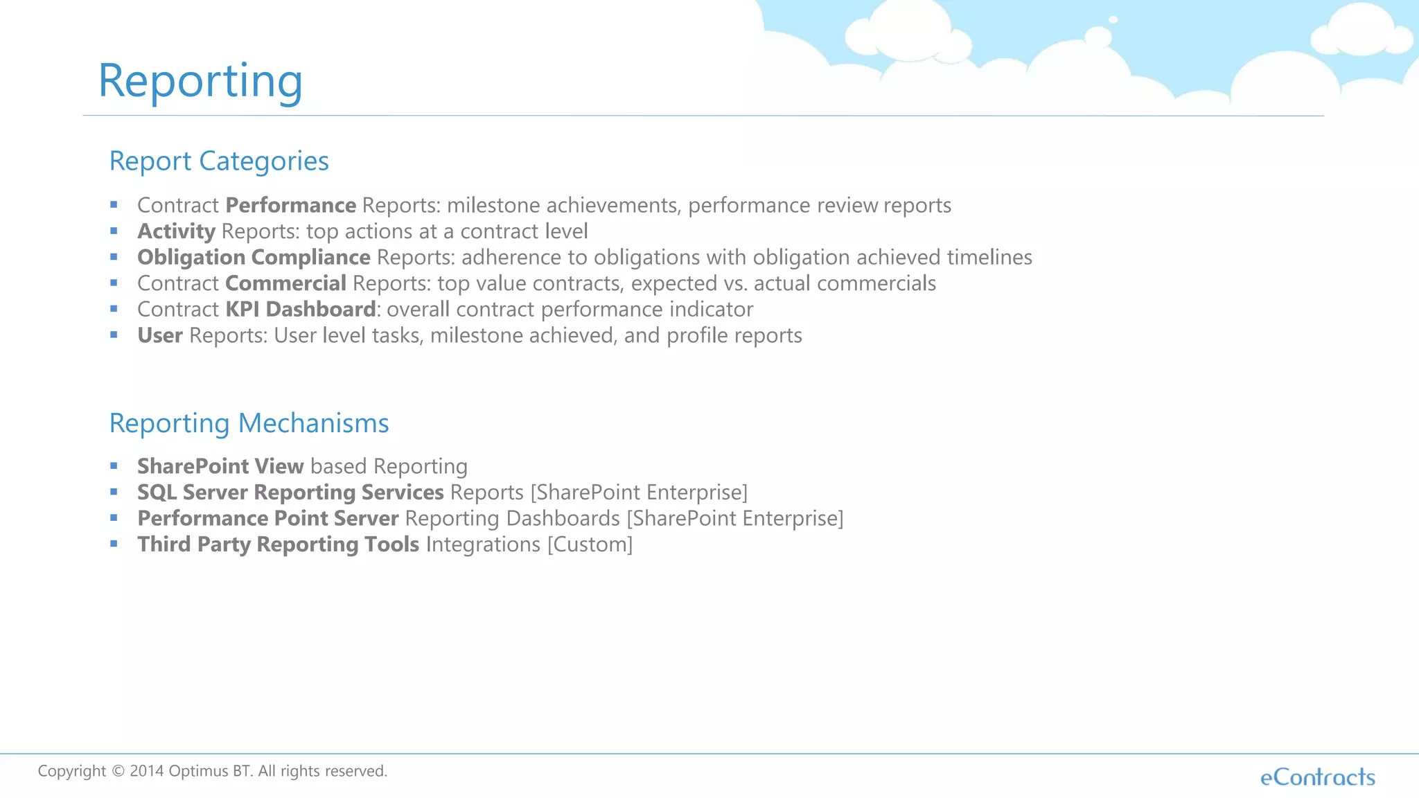 Reporting
Report Categories
 Contract Performance Reports: milestone achievements, performance review reports
 Activity Reports: top actions at a contract level
 Obligation Compliance Reports: adherence to obligations with obligation achieved timelines
 Contract Commercial Reports: top value contracts, expected vs. actual commercials
 Contract KPI Dashboard: overall contract performance indicator
 User Reports: User level tasks, milestone achieved, and profile reports
Reporting Mechanisms
 SharePoint View based Reporting
 SQL Server Reporting Services Reports [SharePoint Enterprise]
 Performance Point Server Reporting Dashboards [SharePoint Enterprise]
 Third Party Reporting Tools Integrations [Custom]
Copyright © 2014 Optimus BT. All rights reserved.
 