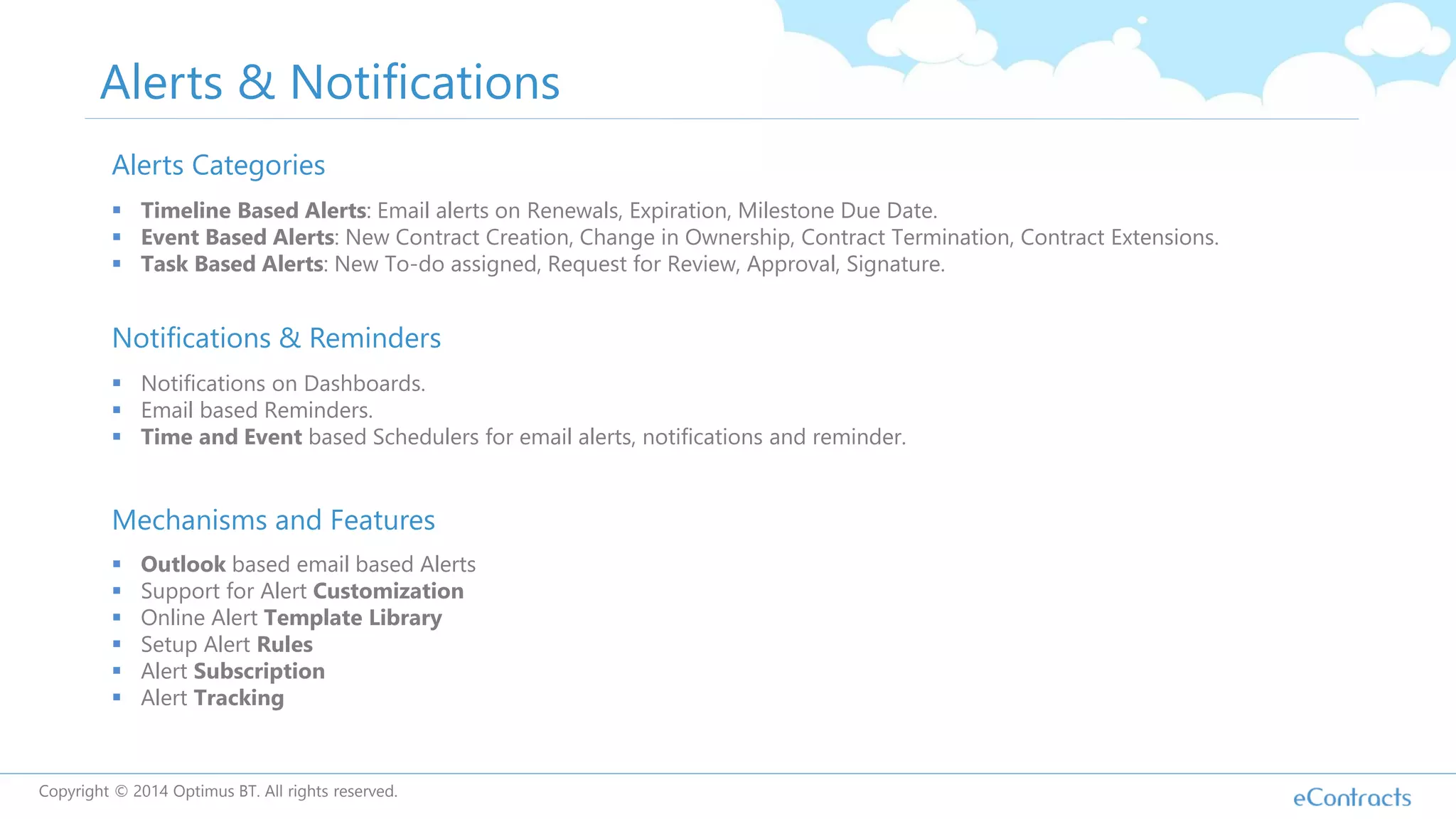 Alerts & Notifications
Alerts Categories
 Timeline Based Alerts: Email alerts on Renewals, Expiration, Milestone Due Date.
 Event Based Alerts: New Contract Creation, Change in Ownership, Contract Termination, Contract Extensions.
 Task Based Alerts: New To-do assigned, Request for Review, Approval, Signature.
Mechanisms and Features
 Outlook based email based Alerts
 Support for Alert Customization
 Online Alert Template Library
 Setup Alert Rules
 Alert Subscription
 Alert Tracking
Notifications & Reminders
 Notifications on Dashboards.
 Email based Reminders.
 Time and Event based Schedulers for email alerts, notifications and reminder.
Copyright © 2014 Optimus BT. All rights reserved.
 