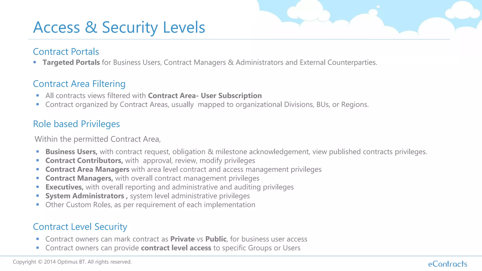Access & Security Levels
Contract Area Filtering
Role based Privileges
Contract Level Security
 Business Users, with contract request, obligation & milestone acknowledgement, view published contracts privileges.
 Contract Contributors, with approval, review, modify privileges
 Contract Area Managers with area level contract and access management privileges
 Contract Managers, with overall contract management privileges
 Executives, with overall reporting and administrative and auditing privileges
 System Administrators , system level administrative privileges
 Other Custom Roles, as per requirement of each implementation
 Contract owners can mark contract as Private vs Public, for business user access
 Contract owners can provide contract level access to specific Groups or Users
 All contracts views filtered with Contract Area- User Subscription
 Contract organized by Contract Areas, usually mapped to organizational Divisions, BUs, or Regions.
Within the permitted Contract Area,
Contract Portals
 Targeted Portals for Business Users, Contract Managers & Administrators and External Counterparties.
Copyright © 2014 Optimus BT. All rights reserved.
 