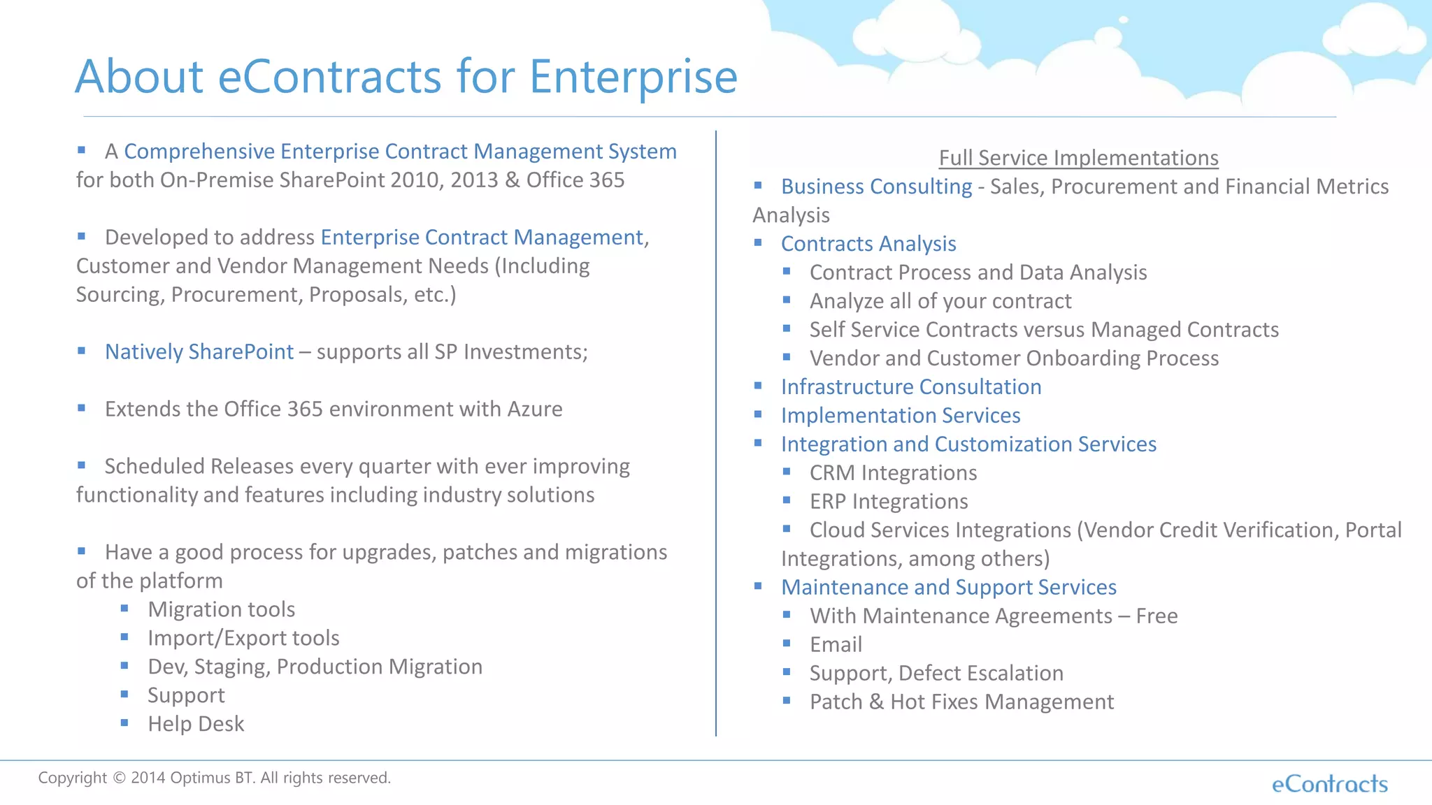 Copyright © 2014 Optimus BT. All rights reserved.
About eContracts for Enterprise
 A Comprehensive Enterprise Contract Management System
for both On-Premise SharePoint 2010, 2013 & Office 365
 Developed to address Enterprise Contract Management,
Customer and Vendor Management Needs (Including
Sourcing, Procurement, Proposals, etc.)
 Natively SharePoint – supports all SP Investments;
 Extends the Office 365 environment with Azure
 Scheduled Releases every quarter with ever improving
functionality and features including industry solutions
 Have a good process for upgrades, patches and migrations
of the platform
 Migration tools
 Import/Export tools
 Dev, Staging, Production Migration
 Support
 Help Desk
Full Service Implementations
 Business Consulting - Sales, Procurement and Financial Metrics
Analysis
 Contracts Analysis
 Contract Process and Data Analysis
 Analyze all of your contract
 Self Service Contracts versus Managed Contracts
 Vendor and Customer Onboarding Process
 Infrastructure Consultation
 Implementation Services
 Integration and Customization Services
 CRM Integrations
 ERP Integrations
 Cloud Services Integrations (Vendor Credit Verification, Portal
Integrations, among others)
 Maintenance and Support Services
 With Maintenance Agreements – Free
 Email
 Support, Defect Escalation
 Patch & Hot Fixes Management
 
