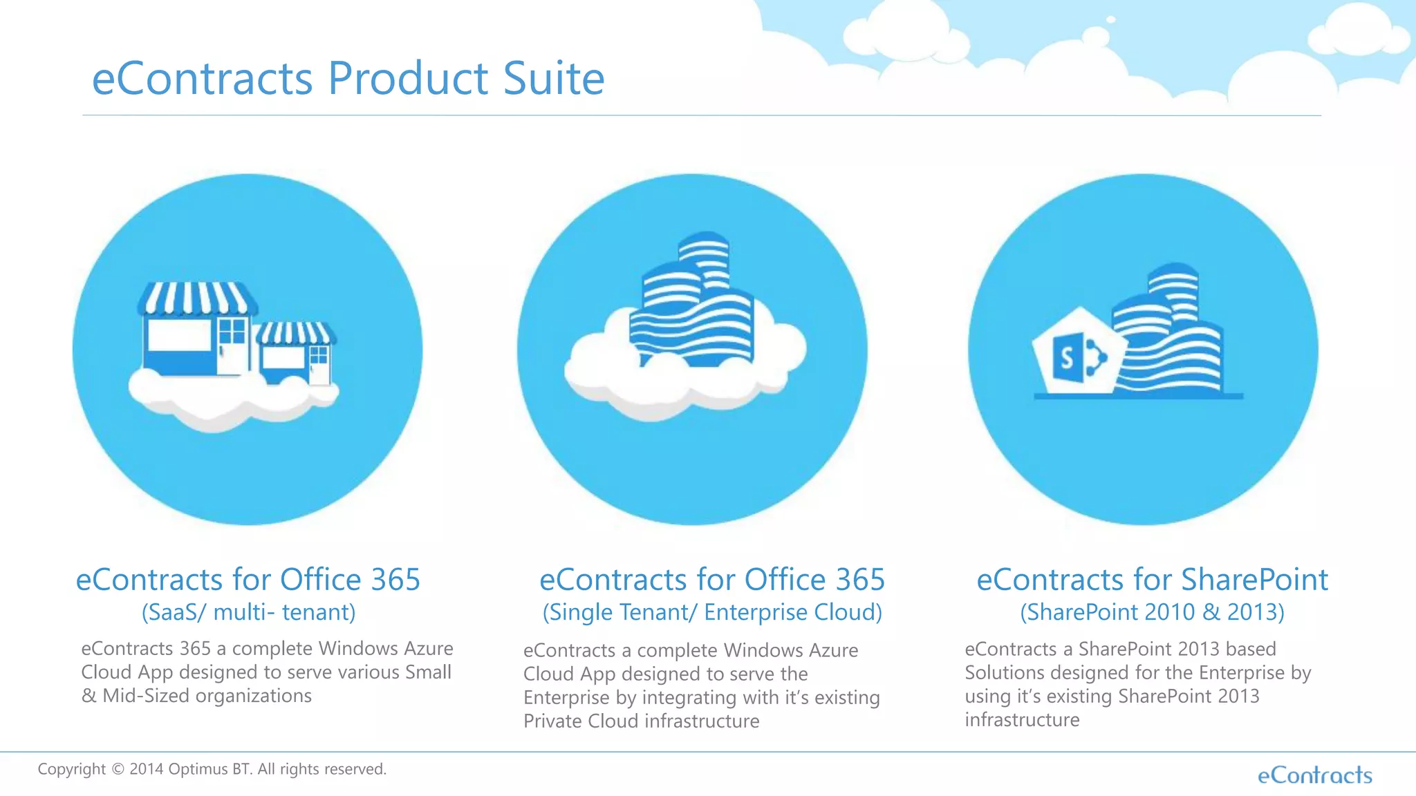 eContracts Product Suite
eContracts for Office 365
(SaaS/ multi- tenant)
eContracts for Office 365
(Single Tenant/ Enterprise Cloud)
eContracts for SharePoint
(SharePoint 2010 & 2013)
eContracts 365 a complete Windows Azure
Cloud App designed to serve various Small
& Mid-Sized organizations
eContracts a complete Windows Azure
Cloud App designed to serve the
Enterprise by integrating with it’s existing
Private Cloud infrastructure
eContracts a SharePoint 2013 based
Solutions designed for the Enterprise by
using it’s existing SharePoint 2013
infrastructure
Copyright © 2014 Optimus BT. All rights reserved.
 