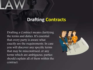 Drafting Contracts
Drafting a Contract means clarifying
the terms and duties. It’s essential
that every party is aware what
exactly are the requirements. In case
you will discover any specific terms
that may be misconstrued, or any
terms which are ambiguous, parties
should explain all of them within the
contract.
 