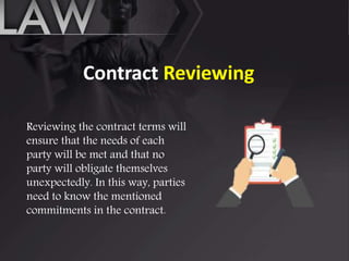 Contract Reviewing
Reviewing the contract terms will
ensure that the needs of each
party will be met and that no
party will obligate themselves
unexpectedly. In this way, parties
need to know the mentioned
commitments in the contract.
 
