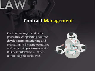 Contract Management
Contract management is the
procedure of operating contract
development, functioning and
evaluation to increase operating
and economic performance at a
business enterprise, all when
minimizing financial risk.
 