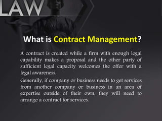 What is Contract Management?
A contract is created while a firm with enough legal
capability makes a proposal and the other party of
sufficient legal capacity welcomes the offer with a
legal awareness.
Generally, if company or business needs to get services
from another company or business in an area of
expertise outside of their own, they will need to
arrange a contract for services.
 