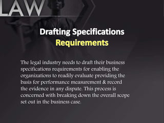The legal industry needs to draft their business
specifications requirements for enabling the
organizations to readily evaluate providing the
basis for performance measurement & record
the evidence in any dispute. This process is
concerned with breaking down the overall scope
set out in the business case.
 