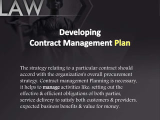 The strategy relating to a particular contract should
accord with the organization's overall procurement
strategy. Contract management Planning is necessary,
it helps to manage activities like: setting out the
effective & efficient obligations of both parties,
service delivery to satisfy both customers & providers,
expected business benefits & value for money.
 