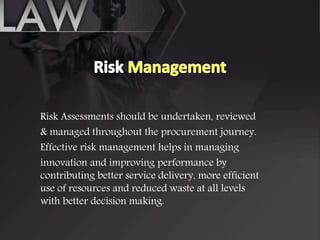 Risk Assessments should be undertaken, reviewed
& managed throughout the procurement journey.
Effective risk management helps in managing
innovation and improving performance by
contributing better service delivery, more efficient
use of resources and reduced waste at all levels
with better decision making.
 
