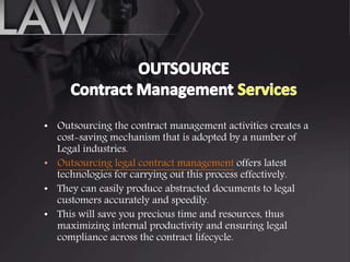• Outsourcing the contract management activities creates a
cost-saving mechanism that is adopted by a number of
Legal industries.
• Outsourcing legal contract management offers latest
technologies for carrying out this process effectively.
• They can easily produce abstracted documents to legal
customers accurately and speedily.
• This will save you precious time and resources, thus
maximizing internal productivity and ensuring legal
compliance across the contract lifecycle.
 