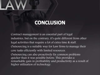 Contract management is an essential part of legal
industries, but on the contrary, it’s quite different from other
legal activities that require a lot of extra time & staff.
Outsourcing is a suitable way for Law firms to manage their
core tasks efficiently with limited resources.
Outsourcing can also proactively fix common problems
quicker than it was possible before. This provides a
remarkable gain in profitability and productivity as a result of
higher utilization of technology.
 