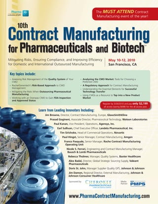 The MUST ATTEND Contract
                                                                                   Manufacturing event of the year!

         10th
Contract Manufacturing
for Pharmaceuticals and Biotech
                                                                                                                                      TM




Mitigating Risks, Ensuring Compliance, and Improving Efficiency                                 May 10-12, 2010
for Domestic and International Outsourced Manufacturing                                         San Francisco, CA

 Key topics include:
 •   Assessing Risk Management of the Quality System of Your      •    Analyzing the CMO Market: Tools for Choosing a
     CMO                                                               Preferred CMO
 •   Roche/Genentech's Risk-Based Approach to CMO                 •    A Regulatory Approach for Contract Manufacturing
     Management                                                   •    Understanding the Essential Elements for Successful
 •   Mitigating the Risks When Outsourcing Pharmaceutical              Technology Transfer
     Manufacturing                                                •    Using CMOs as a Resource to Tap into a New Product
 •   Working with an Overseas CMO to Gain FDA Inspection               Market
     and Approved Status
                                                                                          Register by 3/26/2010 and pay only $2,199
                                                                                           all access (saving $698) for the all access pass
                            Learn from Leading Innovators Including:
                                  Jim Browne, Director, Contract Manufacturing, Europe, GlaxoSmithKline
                                       Prasad Gogineni, Associate Director, Pharmaceutical Technology, Watson Laboratories
                                          Paul Kanan, Vice President, Operations, Agensys, Inc.
                                             Earl Sullivan, Chief Executive Officer, Landela Pharmaceutical, Inc.
                                                Tim Sirichoke, Head of Commercial Operations, Novartis
                                                  Paul Hingst, Senior Manager, Contract Manufacturing, Amgen
                                                   Franco Pasquale, Senior Manager, Roche Contract Manufacturing
                                                    Operating Unit
                                                     Nicole S. Ferrari, Engineering and Contract Manufacturing Manager,
                                                     Bausch & Lomb Pharmaceuticals
                                                       Rebecca Tholmer, Manager, Quality Systems, Baxter Healthcare
                                                       Alex Badal, Director, Global Strategic Sourcing Supply, Valeant
                                                       Pharmaceuticals
                                                       Doris St. John, Manager Supplier Quality GPS, Johnson & Johnson
                                                       Jim Damon, Regional Director, External Manufacturing, Johnson &
                                                       Johnson Consumer Healthcare

                                                       Sponsored by:                                         Media
                                                                                                             Partner:




                                                       www.PharmaContractManufacturing.com
 
